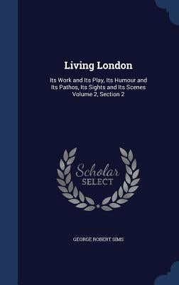 Living London: Its Work and Its Play, Its Humour and Its Pathos, Its Sights and Its Scenes Volume 2, Section 2 by Sims, George Robert