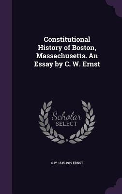 Constitutional History of Boston, Massachusetts. An Essay by C. W. Ernst by Ernst, C. W. 1845-1919