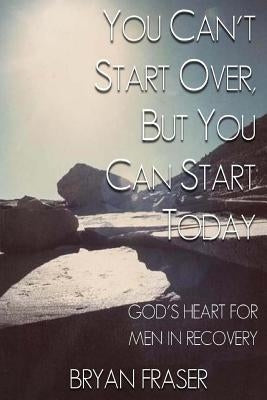You Can't Start Over, but You Can Start Today: God's Heart for Men in Recovery by Fraser, Bryan