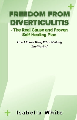 Freedom from Diverticulitis - The Real Cause and Proven Self-Healing Plan: How I Found Relief When Nothing Else Worked by White, Isabella
