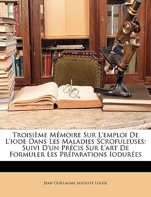 Troisième Mémoire Sur l'Emploi de l'Iode Dans Les Maladies Scrofuleuses: Suivi d'Un Précis Sur l'Art de Formuler Les Préparations Iodurées by Lugol, Jean Guillaume Auguste
