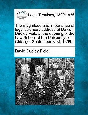 The Magnitude and Importance of Legal Science: Address of David Dudley Field at the Opening of the Law School of the University of Chicago, September by Field, David Dudley