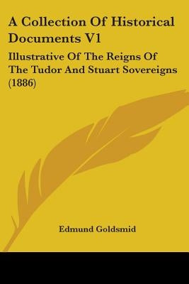 A Collection Of Historical Documents V1: Illustrative Of The Reigns Of The Tudor And Stuart Sovereigns (1886) by Goldsmid, Edmund