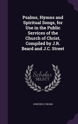 Psalms, Hymns and Spiritual Songs, for Use in the Public Services of the Church of Christ, Compiled by J.R. Beard and J.C. Street by Beard, John Relly