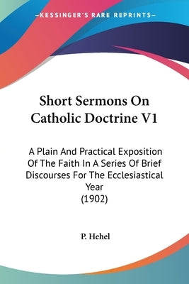 Short Sermons On Catholic Doctrine V1: A Plain And Practical Exposition Of The Faith In A Series Of Brief Discourses For The Ecclesiastical Year (1902 by Hehel, P.