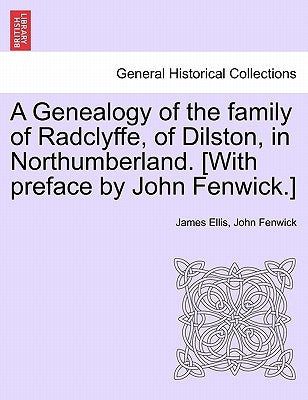 A Genealogy of the Family of Radclyffe, of Dilston, in Northumberland. [With Preface by John Fenwick.] by Ellis, James