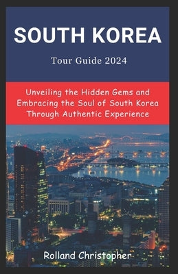 South Korea Tour Guide 2024: Unveiling the Hidden Gems and Embracing the Soul of South Korea Through Authentic Experience. by Christopher, Rolland