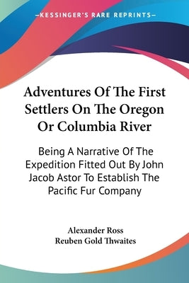 Adventures Of The First Settlers On The Oregon Or Columbia River: Being A Narrative Of The Expedition Fitted Out By John Jacob Astor To Establish The by Ross, Alexander