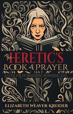 The Heretic's Book of Prayer: A Guide for the Wandering Wondering Soul by Weaver-Kreider, Elizabeth Ann