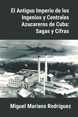 El Antiguo Imperio de los Ingenios y Centrales Azucareros de Cuba: Sagas y Cifras by R&#195;&#173;os, Ciro Roberto