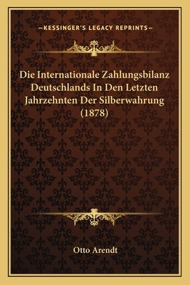 Die Internationale Zahlungsbilanz Deutschlands In Den Letzten Jahrzehnten Der Silberwahrung (1878) by Arendt, Otto