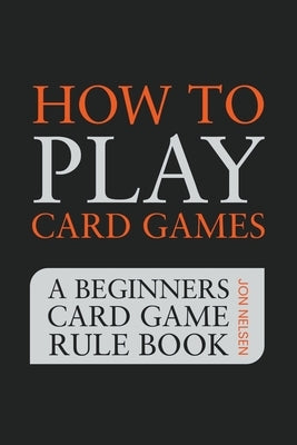 How to Play Card Games: A Beginners Card Game Rule Book of Over 100 Popular Playing Card Variations for Families Kids and Adults by Nelsen, Jon