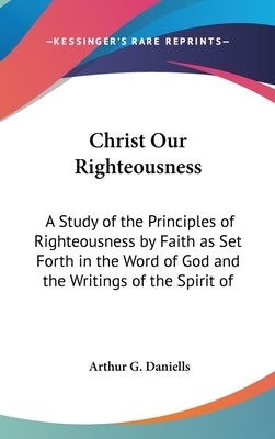 Christ Our Righteousness: A Study of the Principles of Righteousness by Faith as Set Forth in the Word of God and the Writings of the Spirit of by Daniells, Arthur G.