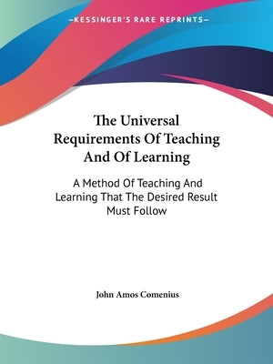 The Universal Requirements Of Teaching And Of Learning: A Method Of Teaching And Learning That The Desired Result Must Follow by Comenius, John Amos