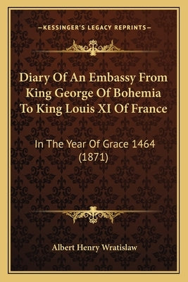 Diary Of An Embassy From King George Of Bohemia To King Louis XI Of France: In The Year Of Grace 1464 (1871) by Wratislaw, Albert Henry