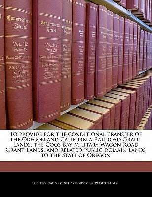 To Provide for the Conditional Transfer of the Oregon and California Railroad Grant Lands, the Coos Bay Military Wagon Road Grant Lands, and Related P by United States Congress House of Represen