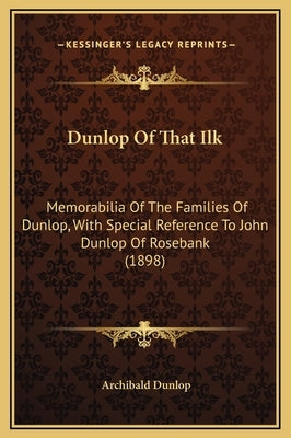 Dunlop Of That Ilk: Memorabilia Of The Families Of Dunlop, With Special Reference To John Dunlop Of Rosebank (1898) by Dunlop, Archibald