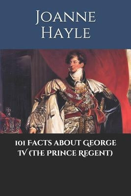101 Facts about George IV (The Prince Regent) by Hayle, Joanne