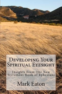 Developing Your Spiritual Eyesight: Insights From The New Testament Book of Ephesians by Eaton, Mark E.