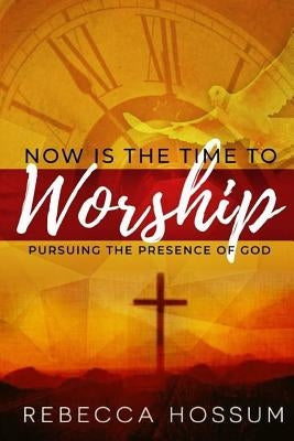 Now is the Time to Worship: Pursuing the Presence of God by Hossum, Rebecca