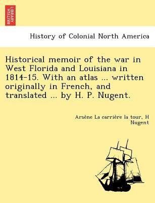 Historical memoir of the war in West Florida and Louisiana in 1814-15. With an atlas ... written originally in French, and translated ... by H. P. Nug by La Carrière La Tour, Arsène