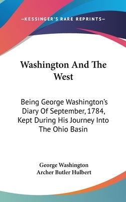 Washington And The West: Being George Washington's Diary Of September, 1784, Kept During His Journey Into The Ohio Basin by Washington, George