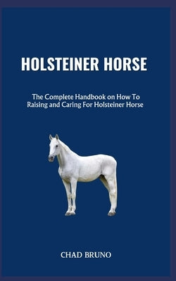 Holsteiner Horse: The Complete Handbook on How To Raising and Caring For Holsteiner Horse by Bruno, Chad