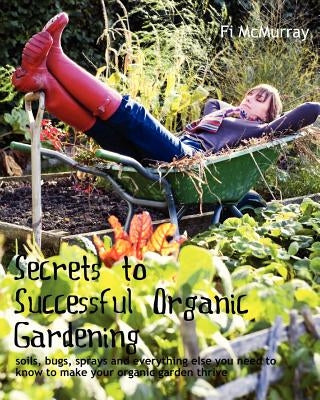 Secrets to Successful Organic Gardening: soils, bugs, sprays and everything else you need to know to make your organic garden thrive by McMurray, Fi