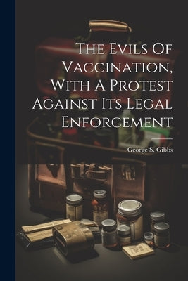 The Evils Of Vaccination, With A Protest Against Its Legal Enforcement by Gibbs, George S.