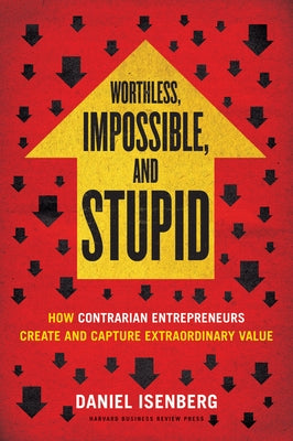 Worthless, Impossible and Stupid: How Contrarian Entrepreneurs Create and Capture Extraordinary Value by Isenberg, Daniel
