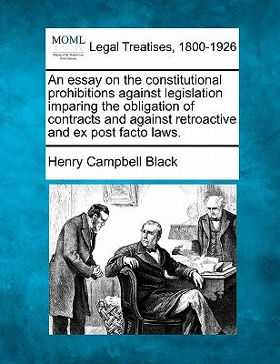 An Essay on the Constitutional Prohibitions Against Legislation Imparing the Obligation of Contracts and Against Retroactive and Ex Post Facto Laws. by Black, Henry Campbell