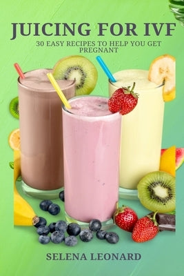 Juicing for Ivf: 30 Easy Recipes to Help You Get Pregnant, Juicing To Boost Your Fertility And Weight loss by Leonard, Selena