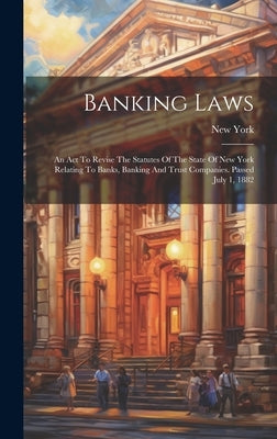 Banking Laws: An Act To Revise The Statutes Of The State Of New York Relating To Banks, Banking And Trust Companies. Passed July 1, 1882 by (State), New York