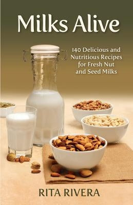 Milks Alive: 140 Delicious and Nutritions Recipes for Fresh Nut and Seed Milks by Rivera, Rita
