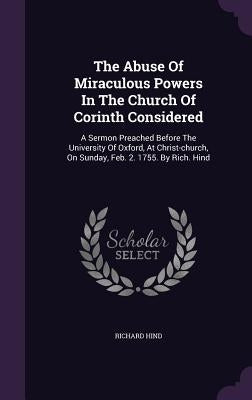 The Abuse Of Miraculous Powers In The Church Of Corinth Considered: A Sermon Preached Before The University Of Oxford, At Christ-church, On Sunday, Fe by Hind, Richard