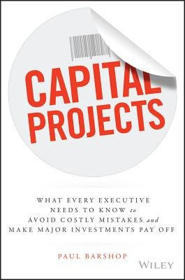 Capital Projects: What Every Executive Needs to Know to Avoid Costly Mistakes and Make Major Investments Pay Off by Barshop, Paul