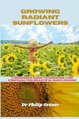 Growing Radiant Sunflowers: A beginner Guide To Growing And Propagating Beautiful Sunflowers by Ortner, Philip