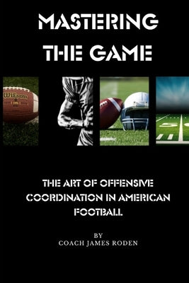 Mastering the Game The Art of Offensive Coordination in American Football by Roden, James Louis, Jr.