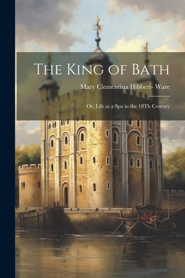 The King of Bath: Or, Life at a Spa in the 18Th Century by Ware, Mary Clementina Hibbert-