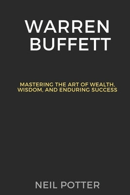 Warren Buffett: Mastering the Art of Wealth, Wisdom, and Enduring Success by Potter, Neil