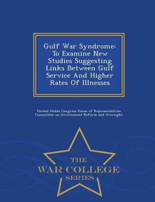 Gulf War Syndrome: To Examine New Studies Suggesting Links Between Gulf Service and Higher Rates of Illnesses - War College Series by United States Congress House of Represen
