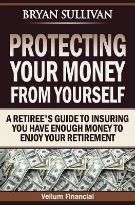 Protecting Your Money From Yourself: A Retiree's Guide to Insuring You Have Enough Money to Enjoy Your Retirement by Sullivan, Bryan