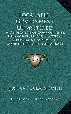 Local Self-Government Unmystified: A Vindication Of Common Sense, Human Nature, And Practical Improvement, Against The Manifesto Of Centralism (1857) by Smith, Joshua Toulmin