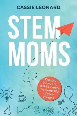 STEM Moms: Design, Build, and Test to Create the Work-Life of Your Dreams by Leonard, Cassie