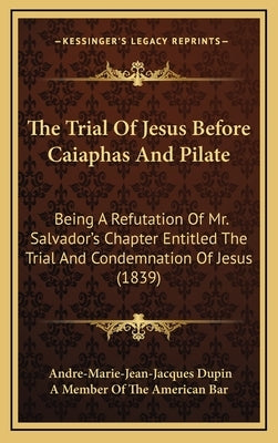 The Trial Of Jesus Before Caiaphas And Pilate: Being A Refutation Of Mr. Salvador's Chapter Entitled The Trial And Condemnation Of Jesus (1839) by Dupin, Andre-Marie-Jean-Jacques