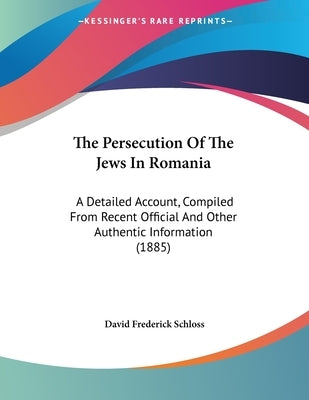 The Persecution Of The Jews In Romania: A Detailed Account, Compiled From Recent Official And Other Authentic Information (1885) by Schloss, David Frederick