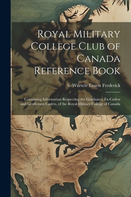 Royal Military College Club of Canada Reference Book: Containing Information Respecting the Graduates, Ex-cadets and Gentlemen Cadets, of the Royal Mi by WÃ¼rtele, Ernest Frederick B.