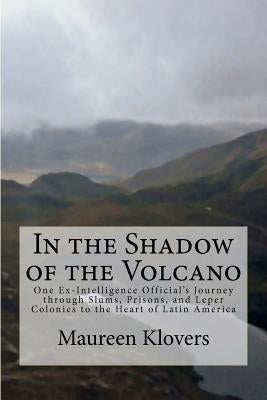 In the Shadow of the Volcano: One Ex-Intelligence Official's Journey through Slums, Prisons, and Leper Colonies to the Heart of Latin America by Klovers, Maureen