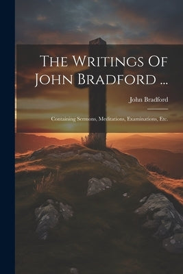 The Writings Of John Bradford ...: Containing Sermons, Meditations, Examinations, Etc. by Bradford, John