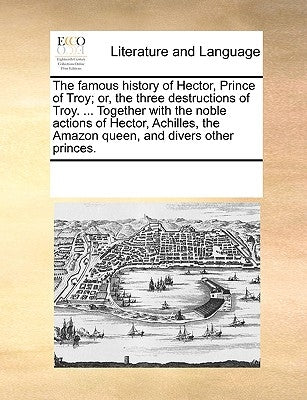 The Famous History of Hector, Prince of Troy; Or, the Three Destructions of Troy. ... Together with the Noble Actions of Hector, Achilles, the Amazon by Multiple Contributors